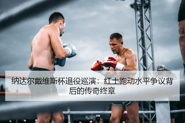 纳达尔戴维斯杯退役巡演：红土跑动水平争议背后的传奇终章